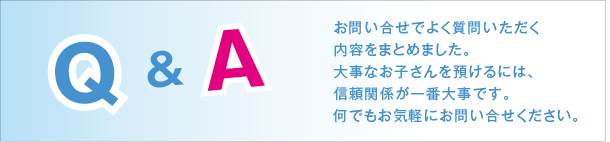 お問い合せでよく質問いただく 内容をまとめました。 大事なお子さんを預けるには、 信頼関係が一番大事です。 何でもお気軽にお問い合せください。